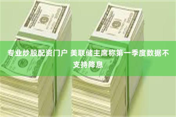 专业炒股配资门户 美联储主席称第一季度数据不支持降息