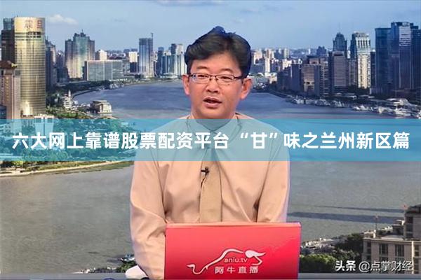 六大网上靠谱股票配资平台 “甘”味之兰州新区篇