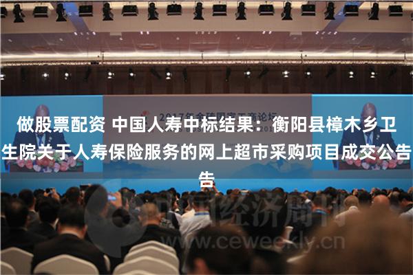 做股票配资 中国人寿中标结果：衡阳县樟木乡卫生院关于人寿保险服务的网上超市采购项目成交公告