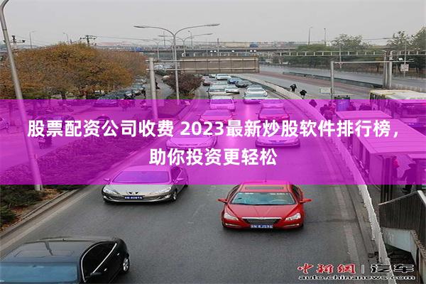 股票配资公司收费 2023最新炒股软件排行榜，助你投资更轻松