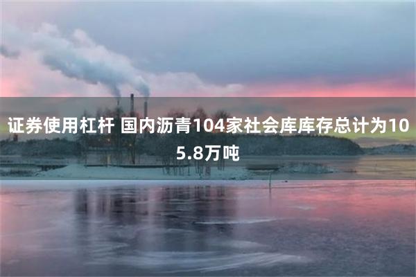 证券使用杠杆 国内沥青104家社会库库存总计为105.8万吨