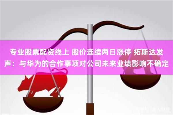 专业股票配资线上 股价连续两日涨停 拓斯达发声：与华为的合作事项对公司未来业绩影响不确定