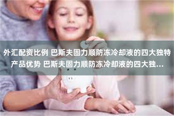 外汇配资比例 巴斯夫固力顺防冻冷却液的四大独特产品优势 巴斯夫固力顺防冻冷却液的四大独...
