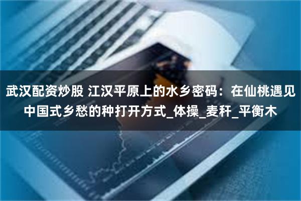 武汉配资炒股 江汉平原上的水乡密码：在仙桃遇见中国式乡愁的种打开方式_体操_麦秆_平衡木