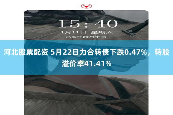 河北股票配资 5月22日力合转债下跌0.47%，转股溢价率41.41%