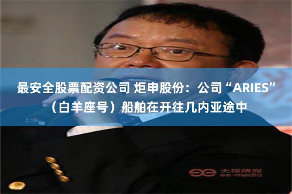 最安全股票配资公司 炬申股份：公司“ARIES”（白羊座号）船舶在开往几内亚途中