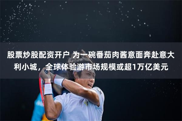 股票炒股配资开户 为一碗番茄肉酱意面奔赴意大利小城，全球体验游市场规模或超1万亿美元