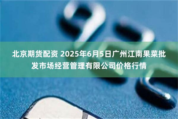 北京期货配资 2025年6月5日广州江南果菜批发市场经营管理有限公司价格行情