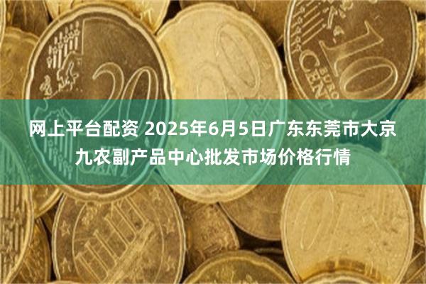 网上平台配资 2025年6月5日广东东莞市大京九农副产品中心批发市场价格行情