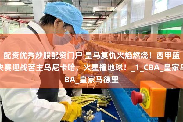 配资优秀炒股配资门户 皇马复仇火焰燃烧！西甲篮球半决赛迎战苦主乌尼卡哈，火星撞地球！_1_CBA_皇家马德里