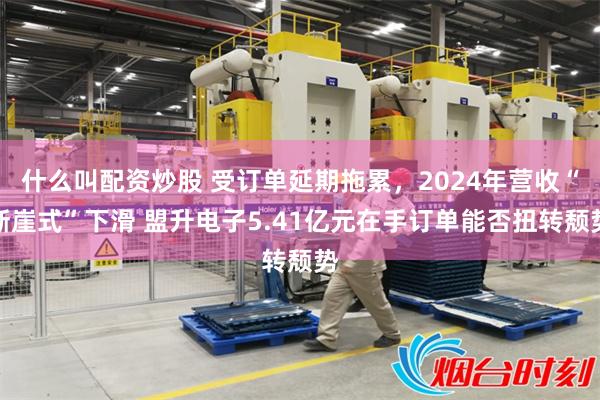 什么叫配资炒股 受订单延期拖累，2024年营收“断崖式”下滑 盟升电子5.41亿元在手订单能否扭转颓势