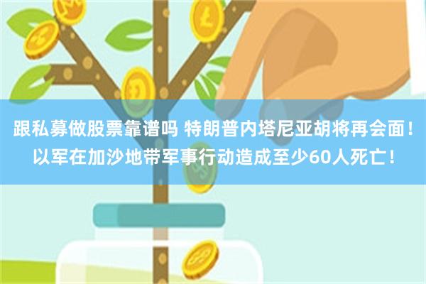 跟私募做股票靠谱吗 特朗普内塔尼亚胡将再会面！以军在加沙地带军事行动造成至少60人死亡！