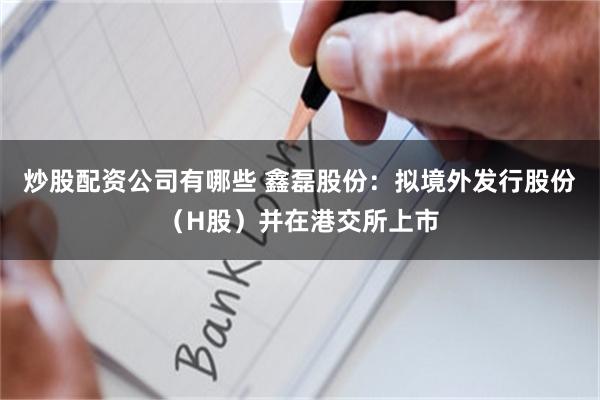 炒股配资公司有哪些 鑫磊股份：拟境外发行股份（H股）并在港交所上市