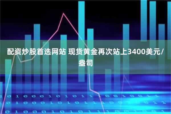 配资炒股首选网站 现货黄金再次站上3400美元/盎司