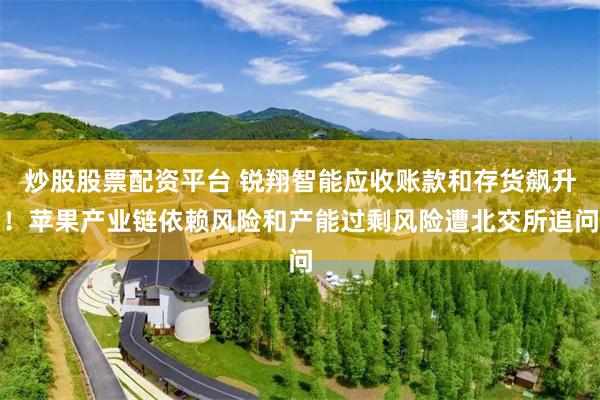 炒股股票配资平台 锐翔智能应收账款和存货飙升！苹果产业链依赖风险和产能过剩风险遭北交所追问