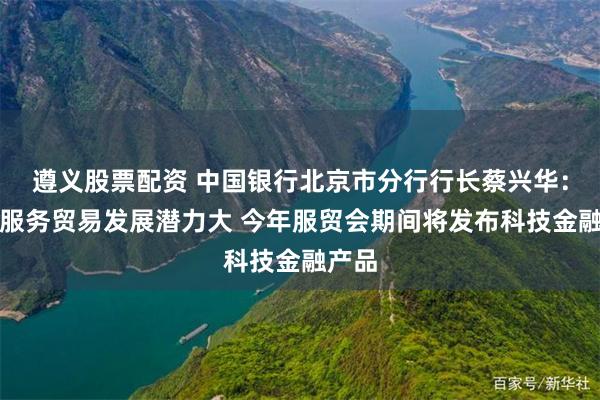 遵义股票配资 中国银行北京市分行行长蔡兴华：中国服务贸易发展潜力大 今年服贸会期间将发布科技金融产品