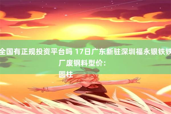 全国有正规投资平台吗 17日广东新驻深圳福永银铁铁厂废钢料型价： 
圆柱