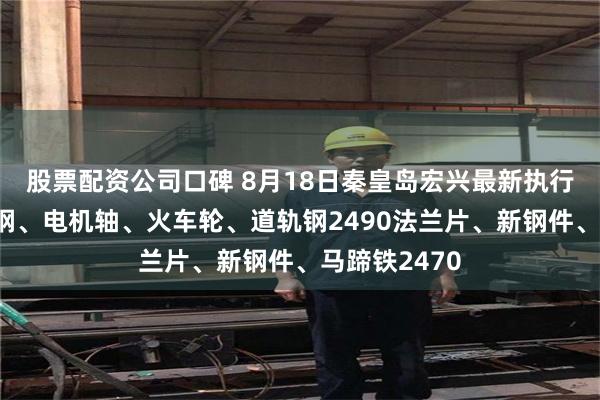 股票配资公司口碑 8月18日秦皇岛宏兴最新执行价格：模具钢、电机轴、火车轮、道轨钢2490法兰片、新钢件、马蹄铁2470