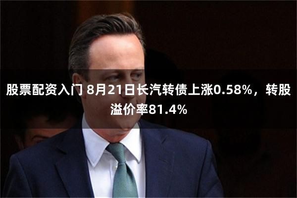 股票配资入门 8月21日长汽转债上涨0.58%，转股溢价率81.4%