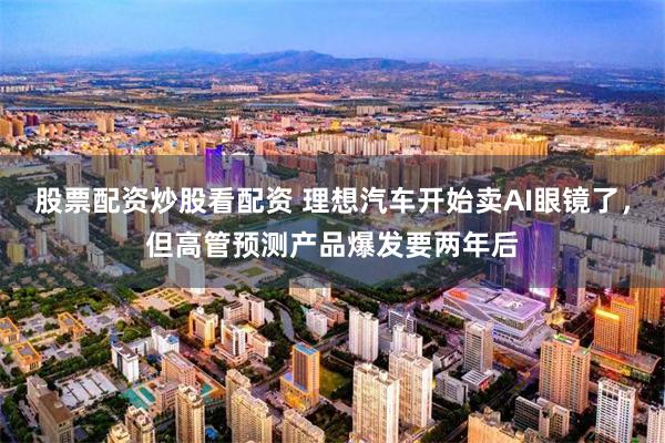 股票配资炒股看配资 理想汽车开始卖AI眼镜了，但高管预测产品爆发要两年后