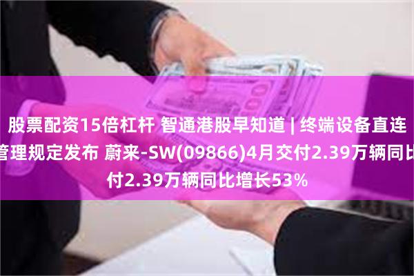 股票配资15倍杠杆 智通港股早知道 | 终端设备直连卫星服务管理规定发布 蔚来-SW(09866)4月交付2.39万辆同比增长53%